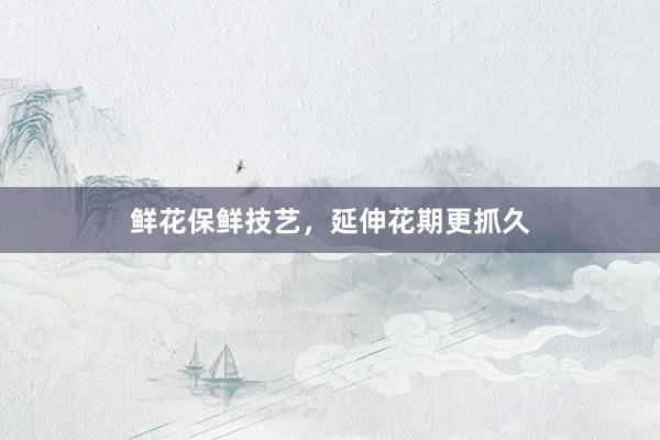鲜花保鲜技艺，延伸花期更抓久