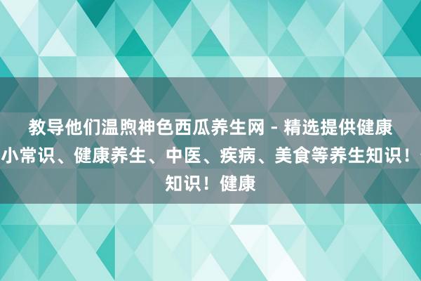 教导他们温煦神色西瓜养生网 - 精选提供健康养生小常识、健康养生、中医、疾病、美食等养生知识！健康